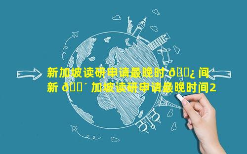 新加坡读研申请最晚时 🌿 间 新 🐴 加坡读研申请最晚时间2023年